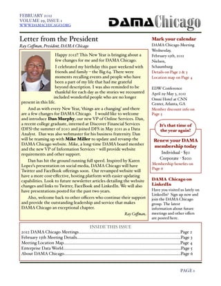 FEBRUARY 2012
    VOLUME 29, ISSUE 1
    WWW.DAMACHICAGO.ORG



    Letter from the President                                                                               Mark your calendar
    Ray Coﬀman, President, DAMA Chicago                                                                     DAMA Chicago Meeting
                                                                                                            Wednesday,
                         Happy 2012!! This New Year is bringing about a                                     February 15th, 2012
                         few changes for me and for DAMA Chicago.                                           Nielsen,
                         I celebrated my birthday this past weekend with                                    Schaumburg
                         friends and family – the Big 64. There were                                        Details on Page 2 & 3
                         moments recalling events and people who have                                       Location map on Page 4
                         been a part of my life that had me grateful
                         beyond description. I was also reminded to be                                      EDW Conference
                         thankful for each day as the stories we recounted                                  April 29-May 3, 2012
                        included wonderful people who are no longer                                         Omni Hotel at CNN
    present in this life.                                                                                   Center, Atlanta, GA
        And as with every New Year, ‘things are a changing’ and there                                       Member discount info on
    are a few changes for DAMA Chicago. I would like to welcome                                             Page 5
    and introduce Dan Murphy, our new VP of Online Services. Dan,
    a recent college graduate, interned at Discover Financial Services                                            It’s that time of
    (DFS) the summer of 2010 and joined DFS in May 2011 as a Data                                                 the year again!
    Analyst. Dan was also webmaster for his business fraternity. Dan
    will be teaming up with Mike Miller to update and revamp the                                             Renew your DAMA
    DAMA Chicago website. Mike, a long-time DAMA board member
                                                                                                             membership today
    and the new VP of Information Services – will provide website
    requirements and other support.                                                                               Individual - $50
                                                                                                                  Corporate - $200
        Dan has hit the ground running full speed. Inspired by Karen
                                                                                                            Membership beneﬁts on
    Lopez’s presentation on social media, DAMA Chicago will have
                                                                                                            Page 6
    Twitter and FaceBook oﬀerings soon. Our revamped website will
    have a more cost-eﬀective, hosting platform with easier updating
    capabilities. Look to future newsletter articles detailing the website                                  DAMA Chicago on
    changes and links to Twitter, FaceBook and LinkedIn. We will also                                       LinkedIn
    have presentations posted for the past two years.                                                       Have you visited us lately on
                                                                                                            LinkedIn? Sign up now and
        Also, welcome back to other oﬃcers who continue their support                                       join the DAMA Chicago
    and provide the outstanding leadership and service that makes                                           group. The latest
    DAMA Chicago an exceptional chapter.                                                                    information about future
                                                                                      Ray Coﬀman            meetings and other oﬀers
                                                                                                            are posted here.

                                                  INSIDE THIS ISSUE
    2012 DAMA Chicago Meetings...............................................................................................Page 2
    February 15th Meeting Details.................................................................................................Page 3
    Meeting Location Map.............................................................................................................Page 4
    Enterprise Data World..............................................................................................................Page 5
    About DAMA Chicago.............................................................................................................Page 6


!                                                                                                                                  PAGE 1
 