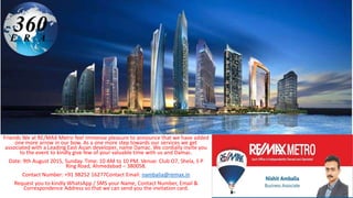 Friends We at RE/MAX Metro feel immense pleasure to announce that we have added
one more arrow in our bow. As a one more step towards our services we get
associated with a Leading East Asian developer, name Damac. We cordially invite you
to the event to kindly give few of your valuable time with us and Damac.
Date: 9th August 2015, Sunday. Time: 10 AM to 10 PM. Venue: Club O7, Shela, S P
Ring Road, Ahmedabad – 380058.
Contact Number: +91 98252 16277Contact Email: nambalia@remax.in
Request you to kindly WhatsApp / SMS your Name, Contact Number, Email &
Correspondence Address so that we can send you the invitation card.
 