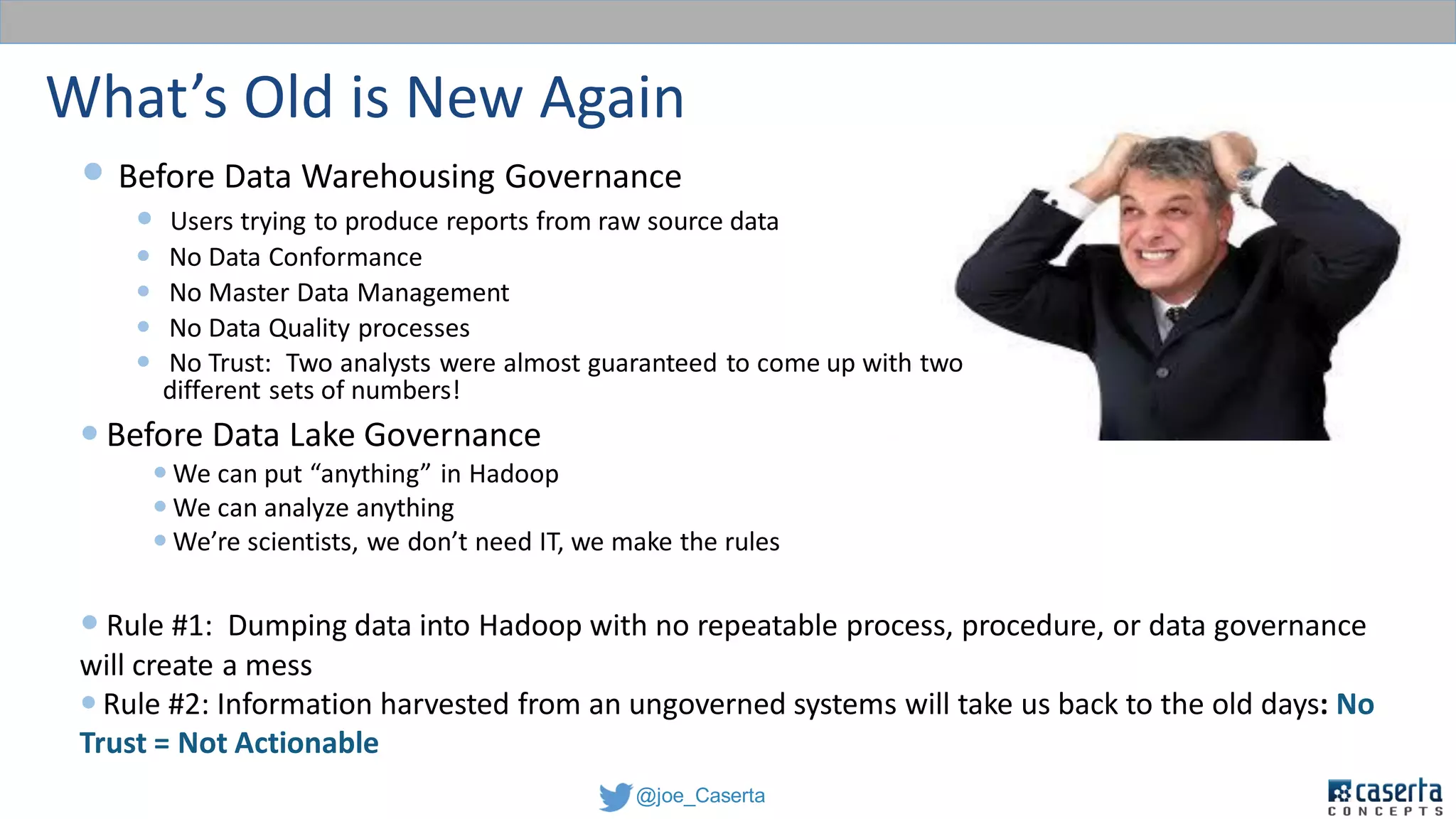 @joe_Caserta
What’s Old is New Again
 Before Data Warehousing Governance
 Users trying to produce reports from raw source data
 No Data Conformance
 No Master Data Management
 No Data Quality processes
 No Trust: Two analysts were almost guaranteed to come up with two
different sets of numbers!
 Before Data Lake Governance
 We can put “anything” in Hadoop
 We can analyze anything
 We’re scientists, we don’t need IT, we make the rules
 Rule #1: Dumping data into Hadoop with no repeatable process, procedure, or data governance
will create a mess
 Rule #2: Information harvested from an ungoverned systems will take us back to the old days: No
Trust = Not Actionable
 