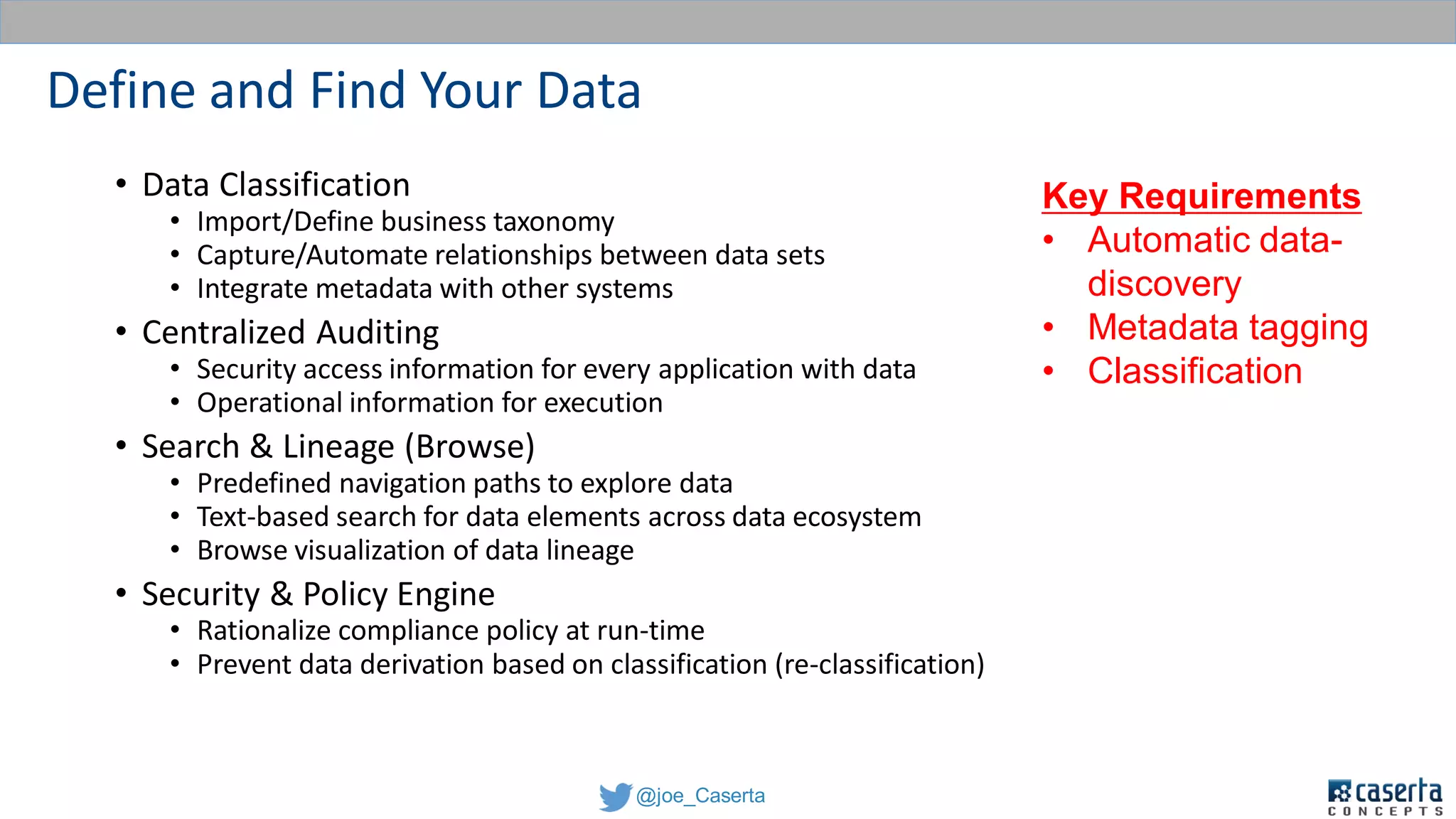 @joe_Caserta
Define and Find Your Data
• Data Classification
• Import/Define business taxonomy
• Capture/Automate relationships between data sets
• Integrate metadata with other systems
• Centralized Auditing
• Security access information for every application with data
• Operational information for execution
• Search & Lineage (Browse)
• Predefined navigation paths to explore data
• Text-based search for data elements across data ecosystem
• Browse visualization of data lineage
• Security & Policy Engine
• Rationalize compliance policy at run-time
• Prevent data derivation based on classification (re-classification)
Key Requirements
• Automatic data-
discovery
• Metadata tagging
• Classification
 