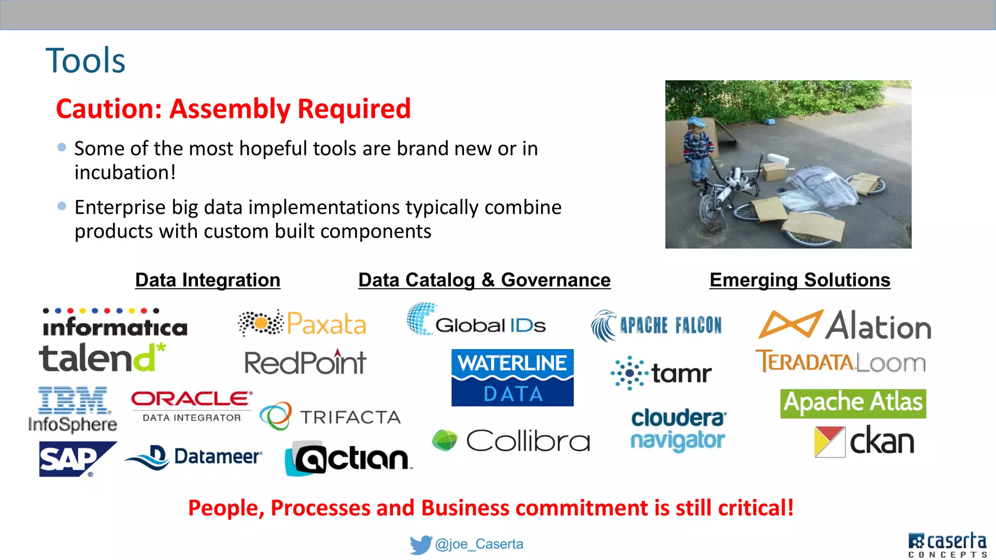 @joe_Caserta
Caution: Assembly Required
 Some of the most hopeful tools are brand new or in
incubation!
 Enterprise big data implementations typically combine
products with custom built components
Tools
People, Processes and Business commitment is still critical!
Data Integration Data Catalog & Governance Emerging Solutions
 