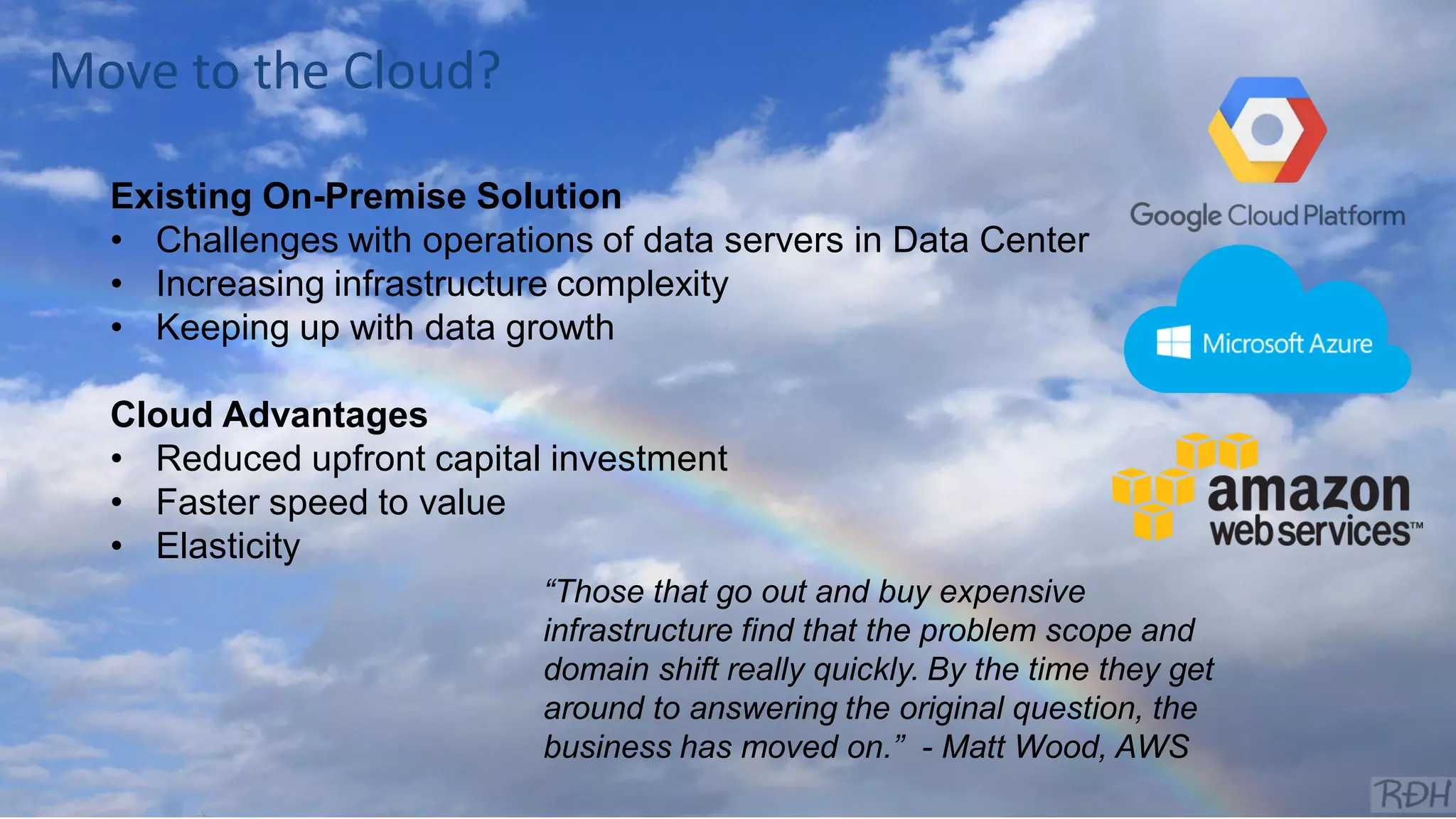 @joe_Caserta
Existing On-Premise Solution
• Challenges with operations of data servers in Data Center
• Increasing infrastructure complexity
• Keeping up with data growth
Cloud Advantages
• Reduced upfront capital investment
• Faster speed to value
• Elasticity
“Those that go out and buy expensive
infrastructure find that the problem scope and
domain shift really quickly. By the time they get
around to answering the original question, the
business has moved on.” - Matt Wood, AWS
Move to the Cloud?
 