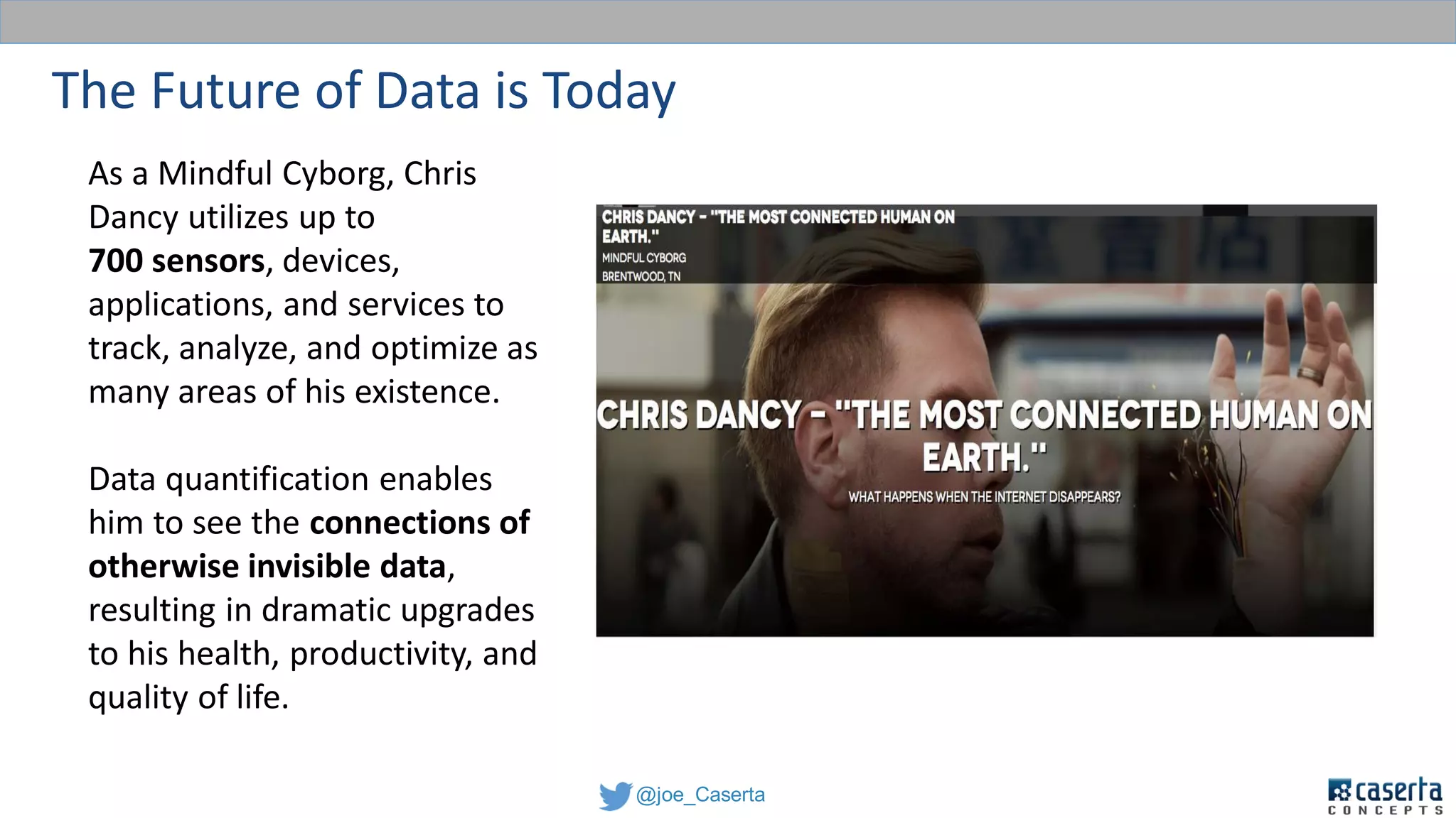 @joe_Caserta
The Future of Data is Today
As a Mindful Cyborg, Chris
Dancy utilizes up to
700 sensors, devices,
applications, and services to
track, analyze, and optimize as
many areas of his existence.
Data quantification enables
him to see the connections of
otherwise invisible data,
resulting in dramatic upgrades
to his health, productivity, and
quality of life.
 
