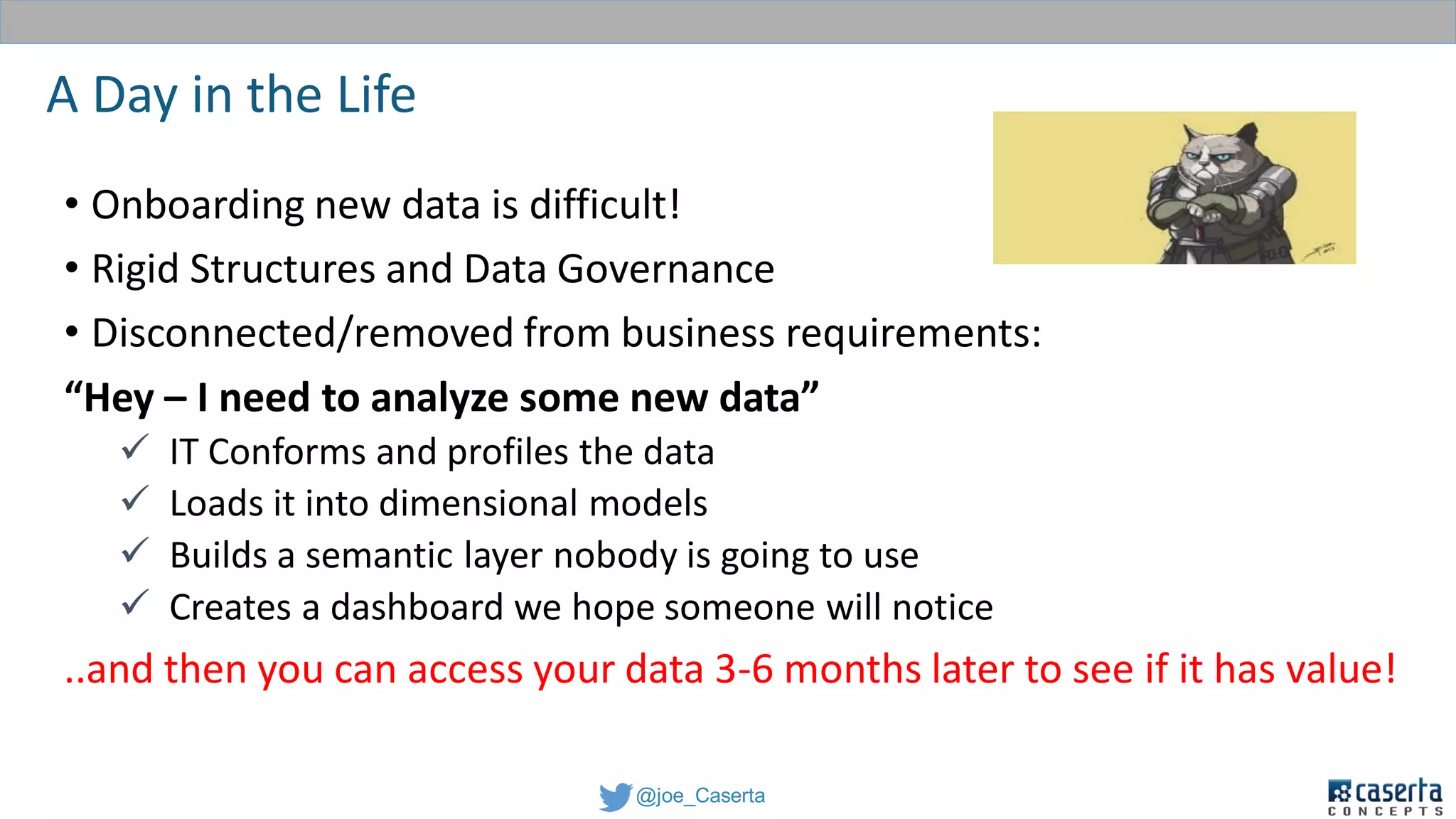 @joe_Caserta
A Day in the Life
• Onboarding new data is difficult!
• Rigid Structures and Data Governance
• Disconnected/removed from business requirements:
“Hey – I need to analyze some new data”
 IT Conforms and profiles the data
 Loads it into dimensional models
 Builds a semantic layer nobody is going to use
 Creates a dashboard we hope someone will notice
..and then you can access your data 3-6 months later to see if it has value!
 