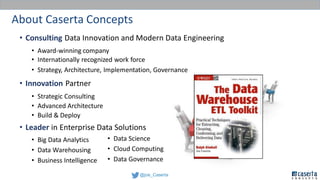 @joe_Caserta
About Caserta Concepts
• Consulting Data Innovation and Modern Data Engineering
• Award-winning company
• Internationally recognized work force
• Strategy, Architecture, Implementation, Governance
• Innovation Partner
• Strategic Consulting
• Advanced Architecture
• Build & Deploy
• Leader in Enterprise Data Solutions
• Big Data Analytics
• Data Warehousing
• Business Intelligence
• Data Science
• Cloud Computing
• Data Governance
 