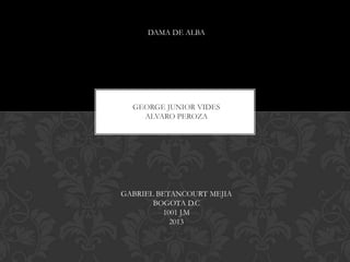 DAMA DE ALBA
GEORGE JUNIOR VIDES
ALVARO PEROZA
GABRIEL BETANCOURT MEJIA
BOGOTA D.C
1001 J.M
2013
 