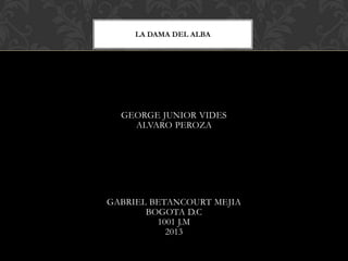 LA DAMA DEL ALBA

Jkjl

GEORGE JUNIOR VIDES
ALVARO PEROZA

GABRIEL BETANCOURT MEJIA
BOGOTA D.C
1001 J.M
2013

 