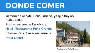 DONDE COMER 
Comeré en el hotel Peña Grande, ya que hay un 
restaurante. 
Aquí su página de Facebook: 
Hotel Restaurante Peña Grande 
Información sobre el restaurante: 
Peña Grande 
Restaurante Peña Grande 
 