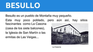 BESULLO 
Besullo es un pueblo de Montaña muy pequeño. 
Esta muy poco poblado, pero aún así, hay sitios 
fascinantes como La Casona 
(casa de los siete balcones), 
la Iglesia de San Martín o las 
ermitas de Las Veigas... 
La Casona 
 