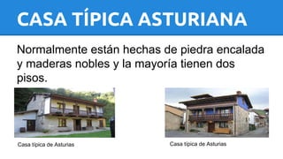 CASA TÍPICA ASTURIANA 
Normalmente están hechas de piedra encalada 
y maderas nobles y la mayoría tienen dos 
pisos. 
Casa típica de Asturias Casa típica de Asturias 
 