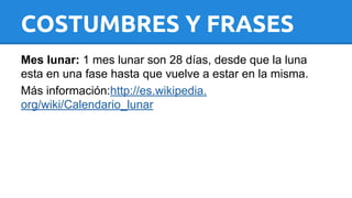 COSTUMBRES Y FRASES 
Mes lunar: 1 mes lunar son 28 días, desde que la luna 
esta en una fase hasta que vuelve a estar en la misma. 
Más información:http://es.wikipedia. 
org/wiki/Calendario_lunar 
 