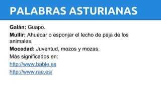 PALABRAS ASTURIANAS 
Galán: Guapo. 
Mullir: Ahuecar o esponjar el lecho de paja de los 
animales. 
Mocedad: Juventud, mozos y mozas. 
Más significados en: 
http://www.bable.es 
http://www.rae.es/ 
 