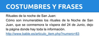COSTUMBRES Y FRASES 
Rituales de la noche de San Juan: 
Cómo son innumerables los rituales de la Noche de San 
Juan, que se conmemora la víspera del 24 de Junio, dejo 
la página donde hay toda la información. 
http://www.bable.es/articulo_item.php?numero=83 
 