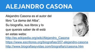 ALEJANDRO CASONA 
Alejandro Casona es el autor del 
libro “La dama del Alba”. 
Su biografía, sus libros y lo 
que querais saber de él está 
en estas webs: 
http://es.wikipedia.org/wiki/Alejandro_Casona 
https://www.escritores.org/biografias/207-alejandro-casona 
http://www.biografiasyvidas.com/biografia/c/casona.htm 
 