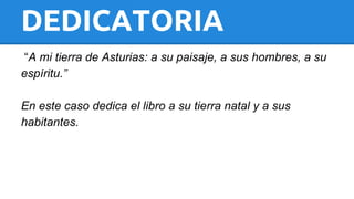 DEDICATORIA 
“A mi tierra de Asturias: a su paisaje, a sus hombres, a su 
espíritu.” 
En este caso dedica el libro a su tierra natal y a sus 
habitantes. 
 