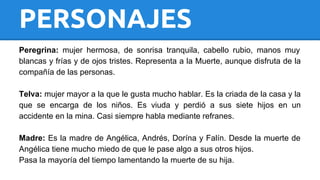 PERSONAJES 
Peregrina: mujer hermosa, de sonrisa tranquila, cabello rubio, manos muy 
blancas y frías y de ojos tristes. Representa a la Muerte, aunque disfruta de la 
compañía de las personas. 
Telva: mujer mayor a la que le gusta mucho hablar. Es la criada de la casa y la 
que se encarga de los niños. Es viuda y perdió a sus siete hijos en un 
accidente en la mina. Casi siempre habla mediante refranes. 
Madre: Es la madre de Angélica, Andrés, Dorína y Falín. Desde la muerte de 
Angélica tiene mucho miedo de que le pase algo a sus otros hijos. 
Pasa la mayoría del tiempo lamentando la muerte de su hija. 
 