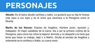 PERSONAJES 
Abuelo: Es el típico abuelo cariñoso y sabio. Le gustaría que su hija le hiciese 
más caso a sus hijos y es el único que reconoce a la Peregrina como la 
Muerte. 
Martín de los Narces: Esposo de Angélica. Hombre joven, apuesto y 
trabajador. El mejor caballista de la sierra. Iba a ser la primera víctima de la 
Peregrina, pero como los niños la dejaron dormida y no despertó a la hora que 
tenia que hacer su trabajo, dejó ir a Martín. Oculta el secreto de Angélica y 
solamente se lo confiesa a Adela, su nuevo amor. 
 
