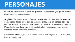 PERSONAJES 
Quico: Es un criado de la casa. Es gracioso, un poco tonto y le gustan mucho 
las mujeres, en especial Adela. 
Angèlica: Es la hija mayor. Estuvo casada tres días con Martín antes de 
desaparecer. Todos creen que se ahogó en el río, pero en realidad se escapó 
con un amante. Vuelve a casa cuando su amante la abandona, pero la 
Peregrina le hace darse cuenta de que todos han rehecho sus vidas sin ella. 
Entonces decide suicidarse de verdad. 
Los mozos y las sanjuaneras: Representan la voz del pueblo con sus cantos, 
juegos y tradiciones. 
 