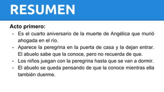 RESUMEN 
Acto primero: 
- Es el cuarto aniversario de la muerte de Angélica que murió 
ahogada en el río. 
- Aparece la peregrina en la puerta de casa y la dejan entrar. 
El abuelo sabe que la conoce, pero no recuerda de que. 
- Los niños juegan con la peregrina hasta que se van a dormir. 
- El abuelo se queda pensando de que la conoce mientras ella 
también duerme. 
 
