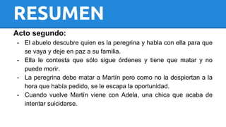 RESUMEN 
Acto segundo: 
- El abuelo descubre quien es la peregrina y habla con ella para que 
se vaya y deje en paz a su familia. 
- Ella le contesta que sólo sigue órdenes y tiene que matar y no 
puede morir. 
- La peregrina debe matar a Martín pero como no la despiertan a la 
hora que había pedido, se le escapa la oportunidad. 
- Cuando vuelve Martín viene con Adela, una chica que acaba de 
intentar suicidarse. 
 