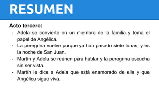 RESUMEN 
Acto tercero: 
- Adela se convierte en un miembro de la familia y toma el 
papel de Angélica. 
- La peregrina vuelve porque ya han pasado siete lunas, y es 
la noche de San Juan. 
- Martín y Adela se reúnen para hablar y la peregrina escucha 
sin ser vista. 
- Martín le dice a Adela que está enamorado de ella y que 
Angélica sigue viva. 
 