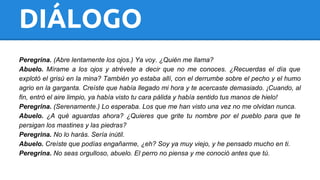 DIÁLOGO 
Peregrina. (Abre lentamente los ojos.) Ya voy. ¿Quién me llama? 
Abuelo. Mírame a los ojos y atrévete a decir que no me conoces. ¿Recuerdas el día que 
explotó el grisú en la mina? También yo estaba allí, con el derrumbe sobre el pecho y el humo 
agrio en la garganta. Creíste que había llegado mi hora y te acercaste demasiado. ¡Cuando, al 
fin, entró el aire limpio, ya había visto tu cara pálida y había sentido tus manos de hielo! 
Peregrina. (Serenamente.) Lo esperaba. Los que me han visto una vez no me olvidan nunca. 
Abuelo. ¿A qué aguardas ahora? ¿Quieres que grite tu nombre por el pueblo para que te 
persigan los mastines y las piedras? 
Peregrina. No lo harás. Sería inútil. 
Abuelo. Creíste que podías engañarme, ¿eh? Soy ya muy viejo, y he pensado mucho en ti. 
Peregrina. No seas orgulloso, abuelo. El perro no piensa y me conoció antes que tú. 
 