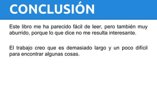 CONCLUSIÓN 
Este libro me ha parecido fácil de leer, pero también muy 
aburrido, porque lo que dice no me resulta interesante. 
El trabajo creo que es demasiado largo y un poco difícil 
para encontrar algunas cosas. 
