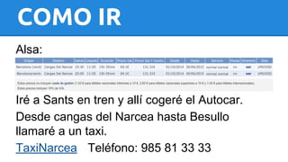 COMO IR 
Alsa: 
Iré a Sants en tren y allí cogeré el Autocar. 
Desde cangas del Narcea hasta Besullo 
llamaré a un taxi. 
TaxiNarcea Teléfono: 985 81 33 33 
 