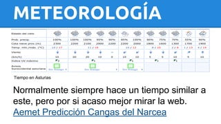 METEOROLOGÍA 
Tiempo en Asturias 
Normalmente siempre hace un tiempo similar a 
este, pero por si acaso mejor mirar la web. 
Aemet Predicción Cangas del Narcea 
 