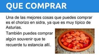 QUE COMPRAR 
Una de las mejores cosas que puedes comprar 
es el chorizo en sidra, ya que es muy típico de 
Asturias. 
También puedes comprar 
algún souvenir que te 
recuerde tu estancia allí. 
 