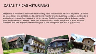 CASAS TIPICAS ASTURIANAS 
Respecto a la arquitectura tradicional asturiana hay cierta confusion con las casas de piedra. De hecho 
las casas tipicas eran pintadas. las de piedra vista irregular eran las cuadras y son tipicas tambien de la 
arquitectura normanda. Las casas de la gente rica eran de piedra regular o silleria, Asi pues mucha 
gente se piensa que la casa con piedra vista irregular (mamposteria) es tipica de la aldea asturiana, 
cuando es mas bien arquitectura normanda ( con lo cual no digo que este mal, ni que sea fea). 
 