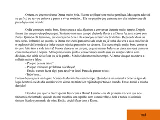 Ontem, eu encontrei uma Dama muito bela. Ela me acolheu com muita gentileza. Mas agora não sei
se eu fico ou se vou embora e passo a viver sozinho... Ela me propôs que passasse um dia inteiro com ela
para depois me decidir.

         O dia começou muito bem, fomos para a sala, ficamos a conversar durante muito tempo. Depois
fomos dar um passeio pelo parque. Sentamo-nos num campo cheio de flores e a Dama fez uma coroa com
flores. Quando ela terminou, eu sentei perto dela e ela começou a fazer-me festinhas. Depois de duas ou
três horas, voltamos ao castelo. A Dama me levou para uma sala onde eu já tinha ido: era a sala onde havia
o orgão portátil e onde ela tinha tocado música para mim na véspera. Ela tocou órgão muito bem, como se
tivesse feito isso a vida inteira! Fomos almoçar no parque, pegava numas balas e as dava aos seus pássaros
com muito amor e doçura. Almoçamos todos juntos, conversamos muito mas eu sempre estava com
dúvidas, não sabia se ia ficar ou se ia partir... Meditei durante muito tempo. A Dama viu que eu estava a
refletir muito e falou:
         - Porque pensas tanto?
         - Porque tenho um problema na cabeça!
         - Então, vamos fazer algo para resolver isso? Paras de pensar nisso!
         -Tudo bem...
Fomos depois para um lago e ficamos lá durante bastante tempo. Quando vi um animal a beber a água do
lago, lembrei-me do dia anterior e em como era triste ser rejeitado por todo o mundo. Então tomei a minha
decisão!

        Decidi o que queria fazer: queria ficar com a Dama! Lembrei-me da primeira vez em que nos
tínhamos encontrado: quando ela me mostrou um espelho com o meu reflexo nele e todos os animais
tinham ficado com medo de mim. Então, decidi ficar com a Dama.



                                                                                                   md
 