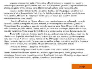 Algumas semanas mais tarde, o Unicórnio e a Dama tornaram-se inseparáveis e os outros
animais aperceberam-se que ela tomava mais conta do Unicórnio do que deles. Prepararam então um
plano para separar o Unicórnio da Dama Eleonor para ela voltar a tomar mais conta deles.
        Todas as manhãs, Eleonor punha o Unicórnio diante do espelho, porque o Unicórnio não
gostava de se mirar. Para acalmar o Unicórnio ela fazia-lhe festinhas. À tarde iam os dois dar uma
volta sozinhos. Mas certo dia chegou que não foi igual aos outros, pois os outros animais
acompanharam-nos nesse passeio.
         Quando o Unicórnio e a Eleonor adormeceram, os animais puseram o plano deles em ação:
levaram a Dama Eleonor para o palácio e deixaram o Unicórnio perdido na floresta. Quando o
Unicórnio acordou, apercebeu-se que estava sozinho e pensou que a Dama Eleonor já não gostava
dele. Entretanto, no forte, a Dama Eleonor acordou, na cama dela, e foi logo à procura do Unicórnio,
mas não o encontrou. Como estava tão triste fechou-se no seu quarto e não saiu durante alguns dias.
        Numa tarde, os animais foram ao quarto dela, e descobriram que ela tinha fugido na direção da
floresta cheia de perigos. Os animais foram à procura dela, mas sem sucesso e regressaram para o
forte muito tristes. A Eleonor ficou na floresta um dia. O Unicórnio sentira o cheiro dos cabelos da
Dama e então foi à procura dela. Encontrou-a adormecida e acabou por se deitar ao pé dela. Quando a
Dama Eleonor acordou, viu o Unicórnio. Os dois abraçaram-se e começaram a falar:
        - Porque me deixaste? - perguntou o Unicórnio .
        - Não te deixei! Quando acordei estava na minha cama. - disse Eleonor – essa é a verdade!
Depois de muito conversarem, Eleonor e o Unicórnio regressaram para o castelo, para junto dos
animais que ficaram muito contentes e pediram desculpas ao Unicórnio. Ele aceitou-as. A partir desse
dia viveram todos no forte muito contentes e sem inveja do Unicórnio.



                                                                                         laranja
 