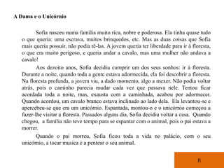 A Dama e o Unicórnio

          Sofia nasceu numa família muito rica, nobre e poderosa. Ela tinha quase tudo
   o que queria: uma escrava, muitos brinquedos, etc. Mas as duas coisas que Sofia
   mais queria possuir, não podia tê-las. A jovem queria ter liberdade para ir à floresta,
   o que era muito perigoso, e queria andar a cavalo, mas uma mulher não andava a
   cavalo!
          Aos dezoito anos, Sofia decidiu cumprir um dos seus sonhos: ir à floresta.
   Durante a noite, quando toda a gente estava adormecida, ela foi descobrir a floresta.
   Na floresta profunda, a jovem viu, a dado momento, algo a mexer. Não podia voltar
   atrás, pois o caminho parecia mudar cada vez que passava nele. Tentou ficar
   acordada toda a noite, mas, exausta com a caminhada, acabou por adormecer.
   Quando acordou, um cavalo branco estava inclinado ao lado dela. Ela levantou-se e
   apercebeu-se que era um unicórnio. Espantada, montou-o e o unicórnio começou a
   fazer-lhe visitar a floresta. Passados alguns dia, Sofia decidiu voltar a casa. Quando
   chegou, a família não teve tempo para se espantar com o animal, pois o pai estava a
   morrer.
          Quando o pai morreu, Sofia ficou toda a vida no palácio, com o seu
   unicórnio, a tocar musica e a pentear o seu animal.


                                                                                   ft
 