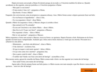 Depois de terem conversado a Dama foi dormir porque já era tarde e o Unicórnio também foi deitar-se. Quando
acordaram no dia seguinte, estavam juntinhos e o Unicórnio perguntou à Dama:
        - Mas qual é o seu nome?
        - O meu nome é Ana e tu? - perguntou a Dama.
        - Que bonito. O meu é Mário!
Enquanto eles conversavam, uma aia preparava o pequeno-almoço. Ana e Mário foram comer e depois quiseram fazer um bolo:
        - Eu vou buscar os ingredientes! - disse a Ana.
        - Eu vou esquentar o forno! - disse Mário.
Quando o Mário foi esquentar o forno, o Macaco chegou à cozinha e disse:
        - Que animal és tu? És estranho!
        - Eu sou um Unicórnio e me chamo Mário. – disse o Mário.
        - Que feio tu és! O que vais fazer? - perguntou o Macaco.
        -Vou esquentar o forno. – falou o Mário.
        -Não te vais queimar? - perguntou o Macaco.
Mário esquentou o forno sem escutar o Macaco, tocou no forno e se queimou. Depois fizeram o bolo. Retiraram-no do forno
quando ouviram tocar o temporisador. Acharam que o bolo estava muito cheiroso e viram que era enorme. Provaram-no e
acharam-no uma delícia:
        - Mmmmmm... este bolo está delicioso! - disse o Mário.
        - E tão cheiroso! - exclamou Ana.
        - Só que eu toquei e está muito quente! - falou o Mário.
        - E tu já viste como ele é enorme? - perguntou Ana.
        - Sim e quero comê-lo todo! - disse o Mário.
        - É melhor não! Senão vais ficar com dores de barriga! - aconselhou a Ana.
Mas mesmo assim, apesar do conselho da Dama, Mário comeu todo o bolo e no dia seguinte teve muita dor de barriga:
        - Tens razão! Estou com muita dor de barriga.
        Agora todo o fim de semana fazem um bolo juntos e o Mário escuta com mais atenção o que lhe dizem e nunca mais se
queimou… nem teve dor de barriga!

                                                                                                          morango
 