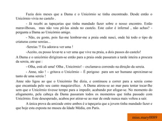 Fazia dois meses que a Dama e o Unicórnio se tinha encontrado. Desde então o
Unicórnio vivia no castelo .
       - Já recebi as tapeçarias que tinha mandado fazer sobre o nosso encontro. Estão
maravilhosas, mas não vou pô-las ainda no castelo. Este calor é infernal , não achas? -
pergunta a Dama ao Unicórnio amigo.
       - Não, eu gosto, pois faz-me lembrar-me a praia onde nasci, onde há todo o tipo de
criaturas como sereias...
       -Sereias ?! Eu adorava ver uma !
       -Aceito, eu posso levar-te a ver uma que vive na praia, a dois passos do castelo!
A Dama e o unicórnio dirigiram-se então para a praia onde passaram a tarde inteira a procura
da sereia, ate que :
       - Olha, está ali uma! Olha , Unicórnio! – exclamava correndo na direção da sereia.
       - Anne, não ! – gritava o Unicórnio – É perigoso para um ser humano aproximar-se
tanto de uma sereia !
Anne não ligou ao que o Unicórnio lhe dizia, e continuou a correr para a sereia como
que encantada pelo seu canto maquiavélico. A Dama atirou-se ao mar para tentar tocar-lhe
sem que o Unicórnio tivesse tempo para a impedir, acabando por afogar-se. No momento do
afogamento, pela cabeça da Dama passaram todos os momentos que tinha passado com
Unicórnio. Este desesperado, acabou por atirar-se ao mar de onde nunca mais voltou a sair.
       A única prova da amizade entre ambos é a tapeçaria que a jovem tinha mandado fazer e
que hoje esta exposta no museu da Idade Média, em Paris.

                                                                              miss.mary0089
 