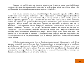 Era uma vez um Unicórnio que encontrou uma princesa. A princesa gostou muito do Unicórnio
porque era diferente dos outros animais; então, para se lembrar desse animal maravilhoso toda a vida,
decidiu mandar fazer tapeçarias que a representariam com o Unicórnio…

         Esta princesa era muito rica, tinha um castelo só para ela, empregados e guardas também… Então
mandou fazer as suas tapeçarias em Bruxelas, a cidade onde se faziam as melhores tapeçarias do mundo, na
Idade Média. Nas tapeçarias queria representar a vida, e por isso escolheu os cincos sentidos. Quando já
tinha as tapeçarias, apercebeu-se que o Unicórnio não era muito feliz, fechado com os outros animais no
castelo. Mas a princesa não queria que o Unicórnio partisse para a floresta, queria encomendar ainda outras
tapeçarias… Decidiu mandar fazer uma grande tapeçaria que representaria a separação entre ela e o
Unicórnio… Queria representar a razão. Na tapeçaria, apareceria a arrumar as suas coisas como se fosse
embora e deixasse o Unicórnio… Vai deixar o Unicórnio em liberdade, não vais ser má para com ele,
obrigando-o a viver fechado no seu castelo! O Unicórnio ficou feliz por partir e por poder viver de novo em
liberdade. Estava no entanto um bocadinho triste porque a princesa sempre o tinha tratado muito bem… Por
isso decidiu ir visitá-la todos os domingos. A princesa ficou tão feliz com a decisão do Unicórnio que
decidiu também organizar um grande banquete todos os domingos, para receber o Unicórnio com todos os
outros animais.

        O Unicórnio passou de novo a viver na floresta e os outros animais deixaram de ter medo dele e
passaram a venerá-lo como se fosse um deus. Todos os domingos, tal como prometido, ia ao castelo, ao
grande banquete organizado pela princesa. O Unicórnio maravilhoso, magnífico e belíssimo passou a ser
um animal apreciado pelos outros animais. Toda gente queria vê-lo, mas tal encontro ficava reservado a
umas quantas pessoas privilegiadas. Apenas a princesa e os cortesãos viviam maravilhosos domingos que
ficaram perpetuados até hoje em seis tapeçarias medievais.




                                                                                                          aa
 
