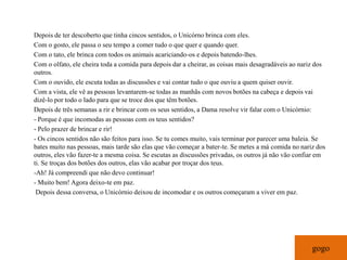 Depois de ter descoberto que tinha cincos sentidos, o Unicórno brinca com eles.
Com o gosto, ele passa o seu tempo a comer tudo o que quer e quando quer.
Com o tato, ele brinca com todos os animais acariciando-os e depois batendo-lhes.
Com o olfato, ele cheira toda a comida para depois dar a cheirar, as coisas mais desagradáveis ao nariz dos
outros.
Com o ouvido, ele escuta todas as discussões e vai contar tudo o que ouviu a quem quiser ouvir.
Com a vista, ele vê as pessoas levantarem-se todas as manhãs com novos botões na cabeça e depois vai
dizê-lo por todo o lado para que se troce dos que têm botões.
Depois de três semanas a rir e brincar com os seus sentidos, a Dama resolve vir falar com o Unicórnio:
- Porque é que incomodas as pessoas com os teus sentidos?
- Pelo prazer de brincar e rir!
- Os cincos sentidos não são feitos para isso. Se tu comes muito, vais terminar por parecer uma baleia. Se
bates muito nas pessoas, mais tarde são elas que vão começar a bater-te. Se metes a má comida no nariz dos
outros, eles vão fazer-te a mesma coisa. Se escutas as discussões privadas, os outros já não vão confiar em
ti. Se troças dos botões dos outros, elas vão acabar por troçar dos teus.
-Ah! Já compreendi que não devo continuar!
- Muito bem! Agora deixo-te em paz.
 Depois dessa conversa, o Unicórnio deixou de incomodar e os outros começaram a viver em paz.




                                                                                                      gogo
 