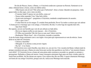No dia de Páscoa, Joana, a Dama, e o Unicórnio andavam a passear na floresta. Sentaram-se no
chão e falaram horas e horas, como era hábito neles:
        - Olha lá para esta árvore! Não achas que é belíssima?- disse a Joana- Quando era pequena, vinha
quase todos os dias aqui, com o meu cavalito.
        - É mesmo linda! E parece ter um chifre, como eu!
        - Nunca tinha reparado! Uau ! Que belo chifre.
        - Já provaste morangos? - perguntou o Unicórnio, mudando completamente de assunto.
        - Não, o que é isso ?
        - É uma fruta de cor do sangue. É a minha fruta preferida. Prova! Eu tenho a certeza que vais adorar
A Joana prova o morango que o seu amigo, o Unicórnio, lhe deu. E come logo de seguida mais três.
        - Que bom! Hum!
De repente, ouvem um barulho que vem de um arbusto ao lado deles.
        - Devia ser algum coelho ou um macaco. - diz o Unicórnio.
        - É! Olha essa joaninha! São tão lisas as suas asas! Adoro tocá-las.
        - Realmente! Muito lisas! - diz o Unicórnio, tocando a joaninha.
A aia da Joana chega entretanto com o seu órgão e toca para que repousassem ao som da música. Joana
deita-se ao lado do Unicórnio.
        - Cheiras a baunilha!
        - Obrigado. E tu cheiras a uma jovem virgem.
        - Ha, ha! - ri-se Joana.
        O Unicórnio ouve outro barulho, mas desta vez, era um tiro. Uns vassalos da Dama vinham matá-la
porque consideravam que a Dama era uma bruxa por aceitar dar guarida no seu forte a "um monstro branco
com chifre". O Unicórnio levou a Joana até uma gruta onde costumava esconder-se, quando os animais o
perseguiam. Defendeu a Dama até morrer. Joana conseguiu entretanto fugir para um forte vizinho onde foi
muito bem acolhida. Até lhe deram um esposo. Esse esposo deu-lhe um filho. A quem chamaram Morango,
em honra do seu amigo Unicórnio, porque sem ele, nunca esse Morango teria nascido.



                                                                                                       vivid
 
