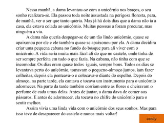 Nessa manhã, a dama levantou-se com o unicórnio nos braços, o seu
sonho realizara-se. Ela passou toda noite assustada na perigosa floresta, para,
de manhã, ver o ser que tanto queria. Mas já há dois dias que a dama não ia a
casa, ela estava colada ao unicórnio. Muitas pessoas a foram procurar, mas
ninguém a viu.
      A dama não queria despegar-se de um tão lindo unicórnio, quase se
apaixonou por ele e ele também quase se apaixonou por ela. A dama decidira
criar uma pequena cabana no fundo do bosque para ali viver com o
unicórnio. A vida seria muita mais fácil ali do que no castelo, onde tinha de
ser sempre perfeita em tudo o que fazia. Na cabana, não tinha com que se
incomodar. Os dias eram quase todos iguais, sempre bons. Todos os dias se
levantava perto do unicórnio, tomavam o pequeno-almoço juntos, iam fazer
colheitas, depois ela penteava-o e colocava-o diante do espelho. Depois do
almoço, na parte tarde, ela cantava e tocava um instrumento para o unicórnio
adormecer. Na parte da tarde também corriam entre as flores e cheiravam o
perfume de cada umas delas. Antes de jantar, a dama dava de comer aos
pássaros. E antes de adormecer, ela tocava no chifre do unicórnio para o
sentir melhor.
      Assim vivia uma linda vida com o unicórnio dos seus sonhos. Mas para
isso teve de desaparecer do castelo e nunca mais voltar!
                                                                         candy
 
