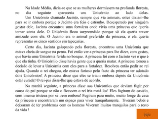 Na Idade Média, dizia-se que se as mulheres dormissem na profunda floresta,
no     dia     seguinte     apareceria     um     Unicórnio     ao    lado     delas.
       Um Unicórnio chamado Jacinto, sempre que via animais, estes diziam-lhe
para se ir embora porque o Jacinto era feio e estranho. Desesperado por ninguém
gostar dele, Jacinto encontrou uma fortaleza onde vivia uma princesa que queria
tomar conta dele. O Unicórnio ficou surpreendido porque só ela queria travar
amizade com ele. O Jacinto era o animal preferido da princesa, e ela queria
representar os cinco sentidos em tapeçarias.
       Certo dia, Jacinto galopando pela floresta, encontrou uma Unicórnia que
estava cheia de sangue na perna. Foi então ver a princesa para lhe dizer, com gestos,
que havia uma Unicórnia ferida no bosque. A princesa foi com o Jacinto ver o que é
que ela tinha. O Unicórnio disse havia gente que a queria matar. A princesa tomou a
decisão de levar a Unicórnia com eles para a fortaleza. Resolveu então pedir ao rei
ajuda. Quando o rei chegou, ele estava furioso pelo facto da princesa ter adotado
dois Unicórnios! A princesa disse que eles se iriam embora depois da Unicórnia
estar curada! O rei-pai disse-lhe que estava de acordo.
       Na manhã seguinte, a princesa disse aos Unicórnios que deviam fugir por
causa do pai porque se não o fizessem o rei iria matá-los! Eles fugiram do castelo,
com imensa tristeza por se irem embora! Fugiram para muito, muito longe da casa
da princesa e encontraram um espaço para viver tranquilamente. Tiveram bebés e
deixaram de ter problemas com os homens Viveram muitos tranquilos para o resto
da vida !
                                                                                  juju
 