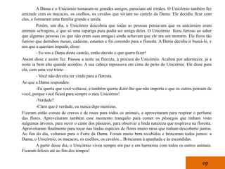 A Dama e o Unicórnio tornaram-se grandes amigos, pareciam até irmãos. O Unicórnio também fez
amizade com os macacos, os coelhos, os cavalos que viviam no castelo da Dama. Ele decidiu ficar com
eles, e formaram uma família grande e unida.
         Porém, um dia, o Unicórnio descobriu que todas as pessoas pensavam que os unicórnios eram
animais selvagens, e que só uma rapariga pura podia ser amiga deles. O Unicórnio ficou furioso ao saber
que algumas pessoas (as que não eram suas amigas) ainda achavam que ele era um monstro. Ele ficou tão
furioso que derrubou mesas, cadeiras, estantes e foi correndo para a floresta. A Dama decidiu ir buscá-lo, e
aos que a queriam impedir, disse:
         - Eu sou a Dama deste castelo, então decido o que quero fazer!
Assim disse e assim fez. Passou a noite na floresta, à procura do Unicórnio. Acabou por adormecer, já a
noite ia bem alta quando acordou. A sua cabeça repousava em cima do peito do Unicórnio. Ele disse para
ela, com uma voz triste:
         - Você não deveria ter vindo para a floresta.
Ao que a Dama respondeu:
         -Eu queria que você voltasse, e também queria dizer-lhe que não importa o que os outros pensam de
você, porque você ficará para sempre o meu Unicórnio!
         -Verdade?
         -Claro que é verdade, eu nunca digo mentiras.
Fizeram então coroas de cravos e de rosas para todos os animais, e aproveitaram para respirar o perfume
das flores. Aproveitaram também esse momento tranquilo para comer os pêssegos que tinham visto
nalgumas árvores, para ouvir o canto dos pássaros, para observar a linda natureza que respirava na floresta.
Aproveitaram finalmente para tocar nas lindas espécies de flores muito raras que tinham descoberto juntos.
Ao fim do dia, voltaram para o Forte da Dama. Foram muito bem recebidos e brincaram todos juntos: a
Dama, o Unicórnio, os macacos, os coelhos, os cavalos... Brincaram à apanhada e às escondidas.
         A partir desse dia, o Unicórnio viveu sempre em paz e em harmonia com todos os outros animais.
Ficaram felizes até ao fim dos tempos!

                                                                                                      op
 