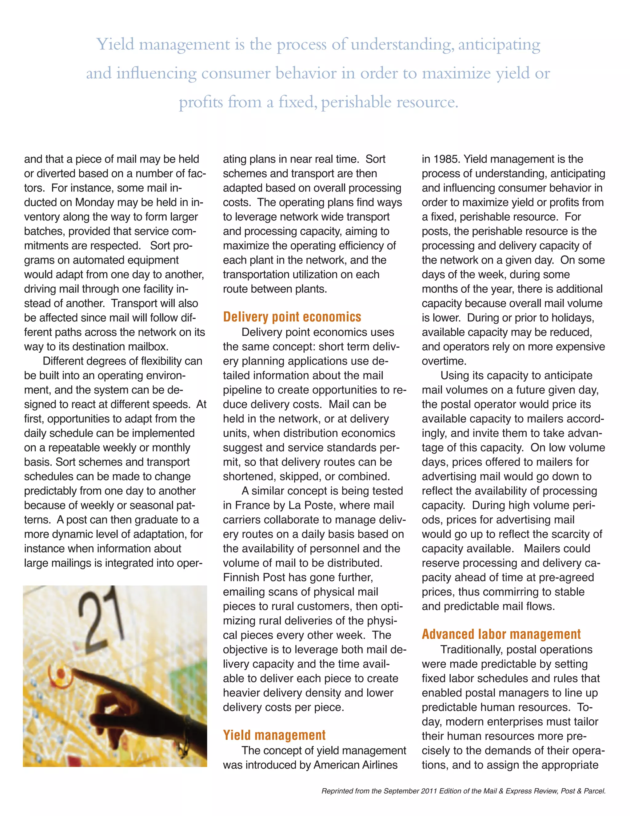 Yield management is the process of understanding, anticipating
             and inﬂuencing consumer behavior in order to maximize yield or
                                  proﬁts from a ﬁxed, perishable resource.

and that a piece of mail may be held        ating plans in near real time. Sort               in 1985. Yield management is the
or diverted based on a number of fac-       schemes and transport are then                    process of understanding, anticipating
tors. For instance, some mail in-           adapted based on overall processing               and influencing consumer behavior in
ducted on Monday may be held in in-         costs. The operating plans find ways              order to maximize yield or profits from
ventory along the way to form larger        to leverage network wide transport                a fixed, perishable resource. For
batches, provided that service com-         and processing capacity, aiming to                posts, the perishable resource is the
mitments are respected. Sort pro-           maximize the operating efficiency of              processing and delivery capacity of
grams on automated equipment                each plant in the network, and the                the network on a given day. On some
would adapt from one day to another,        transportation utilization on each                days of the week, during some
driving mail through one facility in-       route between plants.                             months of the year, there is additional
stead of another. Transport will also                                                         capacity because overall mail volume
be affected since mail will follow dif-     Delivery point economics                          is lower. During or prior to holidays,
ferent paths across the network on its           Delivery point economics uses                available capacity may be reduced,
way to its destination mailbox.             the same concept: short term deliv-               and operators rely on more expensive
     Different degrees of flexibility can   ery planning applications use de-                 overtime.
be built into an operating environ-         tailed information about the mail                      Using its capacity to anticipate
ment, and the system can be de-             pipeline to create opportunities to re-           mail volumes on a future given day,
signed to react at different speeds. At     duce delivery costs. Mail can be                  the postal operator would price its
first, opportunities to adapt from the      held in the network, or at delivery               available capacity to mailers accord-
daily schedule can be implemented           units, when distribution economics                ingly, and invite them to take advan-
on a repeatable weekly or monthly           suggest and service standards per-                tage of this capacity. On low volume
basis. Sort schemes and transport           mit, so that delivery routes can be               days, prices offered to mailers for
schedules can be made to change             shortened, skipped, or combined.                  advertising mail would go down to
predictably from one day to another              A similar concept is being tested            reflect the availability of processing
because of weekly or seasonal pat-          in France by La Poste, where mail                 capacity. During high volume peri-
terns. A post can then graduate to a        carriers collaborate to manage deliv-             ods, prices for advertising mail
more dynamic level of adaptation, for       ery routes on a daily basis based on              would go up to reflect the scarcity of
instance when information about             the availability of personnel and the             capacity available. Mailers could
large mailings is integrated into oper-     volume of mail to be distributed.                 reserve processing and delivery ca-
                                            Finnish Post has gone further,                    pacity ahead of time at pre-agreed
                                            emailing scans of physical mail                   prices, thus commirring to stable
                                            pieces to rural customers, then opti-             and predictable mail flows.
                                            mizing rural deliveries of the physi-
                                            cal pieces every other week. The                  Advanced labor management
                                            objective is to leverage both mail de-                Traditionally, postal operations
                                            livery capacity and the time avail-               were made predictable by setting
                                            able to deliver each piece to create              fixed labor schedules and rules that
                                            heavier delivery density and lower                enabled postal managers to line up
                                            delivery costs per piece.                         predictable human resources. To-
                                                                                              day, modern enterprises must tailor
                                            Yield management                                  their human resources more pre-
                                               The concept of yield management                cisely to the demands of their opera-
                                            was introduced by American Airlines               tions, and to assign the appropriate

                                                                Reprinted from the September 2011 Edition of the Mail & Express Review, Post & Parcel.
 