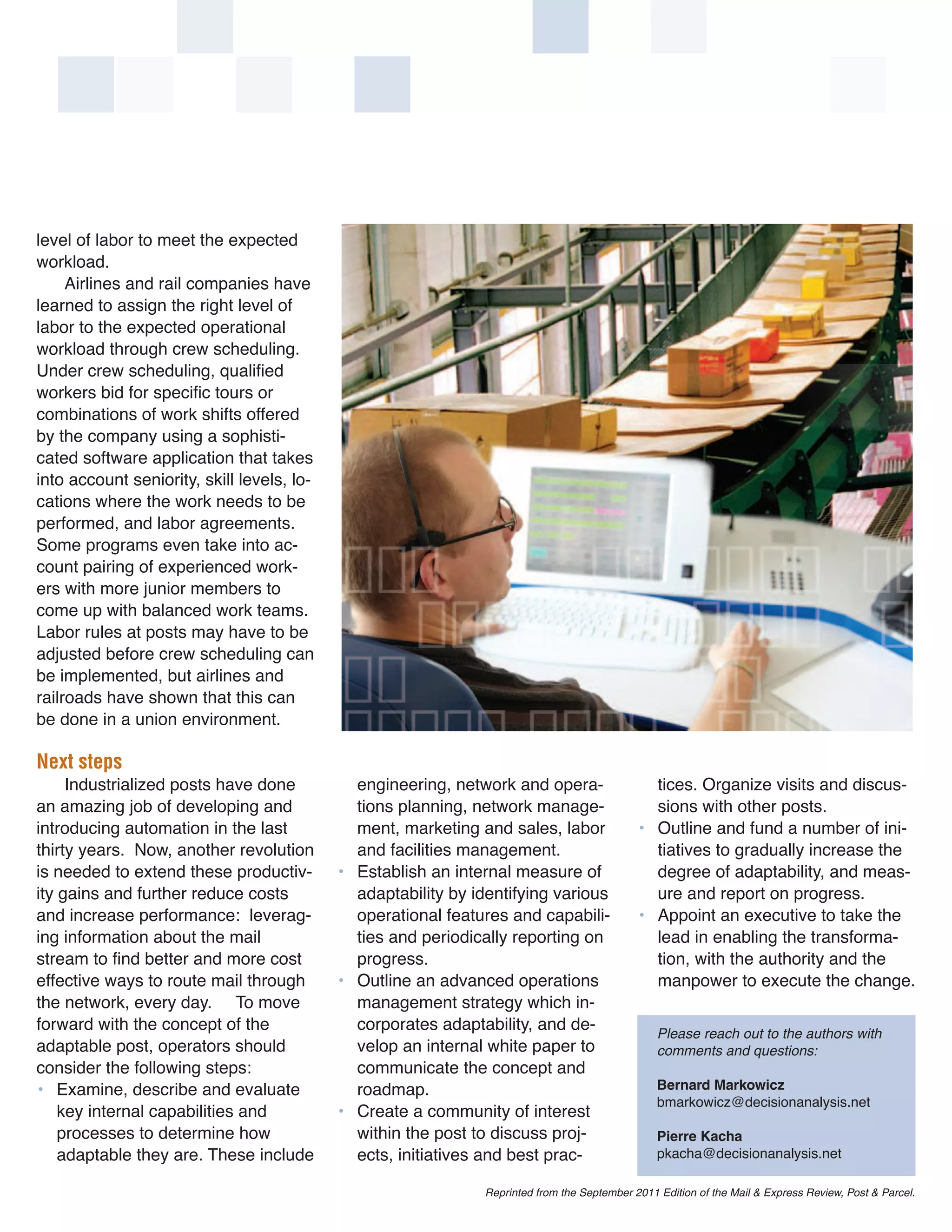 level of labor to meet the expected
workload.
     Airlines and rail companies have
learned to assign the right level of
labor to the expected operational
workload through crew scheduling.
Under crew scheduling, qualified
workers bid for specific tours or
combinations of work shifts offered
by the company using a sophisti-
cated software application that takes
into account seniority, skill levels, lo-
cations where the work needs to be
performed, and labor agreements.
Some programs even take into ac-
count pairing of experienced work-
ers with more junior members to
come up with balanced work teams.
Labor rules at posts may have to be
adjusted before crew scheduling can
be implemented, but airlines and
railroads have shown that this can
be done in a union environment.

Next steps
     Industrialized posts have done           engineering, network and opera-                   tices. Organize visits and discus-
an amazing job of developing and              tions planning, network manage-                   sions with other posts.
introducing automation in the last            ment, marketing and sales, labor                • Outline and fund a number of ini-
thirty years. Now, another revolution         and facilities management.                        tiatives to gradually increase the
is needed to extend these productiv-        • Establish an internal measure of                  degree of adaptability, and meas-
ity gains and further reduce costs            adaptability by identifying various               ure and report on progress.
and increase performance: leverag-            operational features and capabili-              • Appoint an executive to take the
ing information about the mail                ties and periodically reporting on                lead in enabling the transforma-
stream to find better and more cost           progress.                                         tion, with the authority and the
effective ways to route mail through        • Outline an advanced operations                    manpower to execute the change.
the network, every day. To move               management strategy which in-
forward with the concept of the               corporates adaptability, and de-
adaptable post, operators should              velop an internal white paper to
                                                                                                  Please reach out to the authors with

consider the following steps:                 communicate the concept and
                                                                                                  comments and questions:

• Examine, describe and evaluate              roadmap.
                                                                                                  bmarkowicz@decisionanalysis.net
                                                                                                  Bernard Markowicz
    key internal capabilities and           • Create a community of interest
    processes to determine how                within the post to discuss proj-
    adaptable they are. These include         ects, initiatives and best prac-                    pkacha@decisionanalysis.net
                                                                                                  Pierre Kacha


                                                                Reprinted from the September 2011 Edition of the Mail & Express Review, Post & Parcel.
 