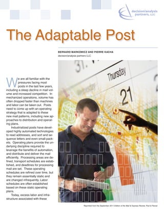 The Adaptable Post
                                          BERNARD MARKOWICZ AND PIERRE KACHA
                                          decision/analysis partners LLC




           e are all familiar with the
           pressures facing most
W          posts in the last few years,
including a steep decline in mail vol-
ume and increased competition. In
mechanized operations, volume has
often dropped faster than machines
and labor can be taken out. Posts
need to come up with an operating
strategy that is adapted to these
new mail patterns, including new ap-
proaches to distribution and operat-
ing plans.
     Industrialized posts have devel-
oped highly automated technologies
to read addresses, and sort and se-
quence letters and even small pack-
ets. Operating plans provide the un-
derlying discipline required to
leverage the benefits of automation,
and distribute and deliver the mail
efficiently. Processing areas are de-
fined, transport schedules are estab-
lished, and deadlines for processing
mail are set. These operating
schedules are refined over time, but
they remain essentially static and
are changed infrequently. Labor
schedules are often established
based on these static operating
plans.
     Today, excess labor and infra-
structure associated with these

                                                                 Reprinted from the September 2011 Edition of the Mail & Express Review, Post & Parcel.
 