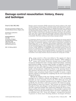 © 2014 Canadian Medical Association Can J Surg, Vol. 57, No. 1, February 2014 55
REVIEW • REVUE
Damage control resuscitation: history, theory
and technique
Damage control resuscitation (DCR) represents the natural evolution of the initial
concept of damage control surgery. It currently includes early blood product transfu-
sion, immediate arrest and/or temporization of ongoing hemorrhage (i.e., temporary
intravascular shunts and/or balloon tamponade) as well as restoration of blood volume
and physiologic/hematologic stability. As a result, DCR addresses the early coagulo-
pathy of trauma, avoids massive crystalloid resuscitation and leaves the peritoneal
cavity open when a patient approaches physiologic exhaustion without improvement.
This concept also applies to severe injuries within anatomical transition zones as well
as extremities. This review will discuss each of these concepts in detail.
La réanimation salvatrice et conservatrice découle naturellement du concept initial de
chirurgie salvatrice et conservatrice. Ce concept repose actuellement sur l’administra-
tion rapide de transfusions sanguines, l’arrêt et(ou) la temporisation immédiats de
l’hémorragie active (c.-à-d., dérivations intravasculaires temporaires et(ou) tampon-
nade par ballonnet), de même que le rétablissement du volume sanguin et la stabilisa-
tion de l’état physiologique et hématologique. Ainsi, la réanimation salvatrice et con-
servatrice corrige rapidement la coagulopathie post-traumatique, permet d’éviter les
mesures de réanimation par cristalloïdes et laisse la cavité péritonéale ouverte
lorsqu’un patient atteint l’épuisement physiologique sans amélioration. Le concept
s’applique aussi au blessures graves affectant des zones anatomiques de transition ou
les membres. Cette analyse abordera chacun des éléments du concept plus en détail.
D
amage control is a Navy term defined as “the capacity of a ship to
absorb damage and maintain mission integrity.”1
When applied to
surgery and critically ill patients, damage control surgery (DCS)
incorporates fundamental tenets: arresting surgical hemorrhage, containing
gastrointestinal spillage, inserting surgical sponges and applying a temporary
abdominal closure. This sequence is followed by immediate transfer to the
intensive care unit (ICU) with subsequent rewarming, correction of coagu-
lopathy and hemodynamic stabilization. Return to the operating theatre is
then pursued 6–48 hours later for a planned re-exploration that includes
definitive repair and primary fascial closure if possible. In essence, a typical
operative sequence is interrupted by completing only the most crucial aspects
during the first phase.
Although the adaption of the term “damage control” to the field of trau-
matology can be credited to Schwab and colleagues2
in 1993, its dominant
principles are more accurately rooted in the 1976 address by Lucas and
Ledgerwood3
to the American Association for the Surgery of Trauma. More
specifically, they described a small series of patients who underwent sponge-
based packing of major liver injuries.3
This concept was reiterated shortly
thereafter by Calne and colleagues4
and by Feliciano and colleagues5
in 1979
and 1981, respectively. Despite these small series outlining the success of per-
ihepatic packing, the visionary extrapolation of this principle to patients with
multiple, concurrent life-threatening injuries and major coagulopathy was
not published until 1983.6
Stone and colleagues6
retrospectively described
31 patients in whom major bleeding diatheses developed. Of these,
Chad G. Ball, MD, MSc
From the University of Calgary and
Foothills Medical Centre, Calgary, Alta.
Accepted for publication
Feb. 4, 2013
Correspondence to:
C.G. Ball
University of Calgary
Foothills Medical Centre
1403–29 St. NW
Calgary AB T2N 2T9
ball.chad@gmail.com
DOI: 10.1503/cjs.020312
 