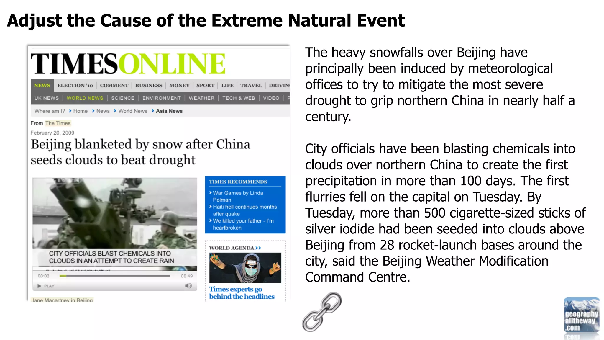 Adjust the Cause of the Extreme Natural Event
                                 The heavy snowfalls over Beijing have
                                 principally been induced by meteorological
                                 offices to try to mitigate the most severe
                                 drought to grip northern China in nearly half a
                                 century.

                                 City officials have been blasting chemicals into
                                 clouds over northern China to create the first
                                 precipitation in more than 100 days. The first
                                 flurries fell on the capital on Tuesday. By
                                 Tuesday, more than 500 cigarette-sized sticks of
                                 silver iodide had been seeded into clouds above
                                 Beijing from 28 rocket-launch bases around the
                                 city, said the Beijing Weather Modification
                                 Command Centre.
 