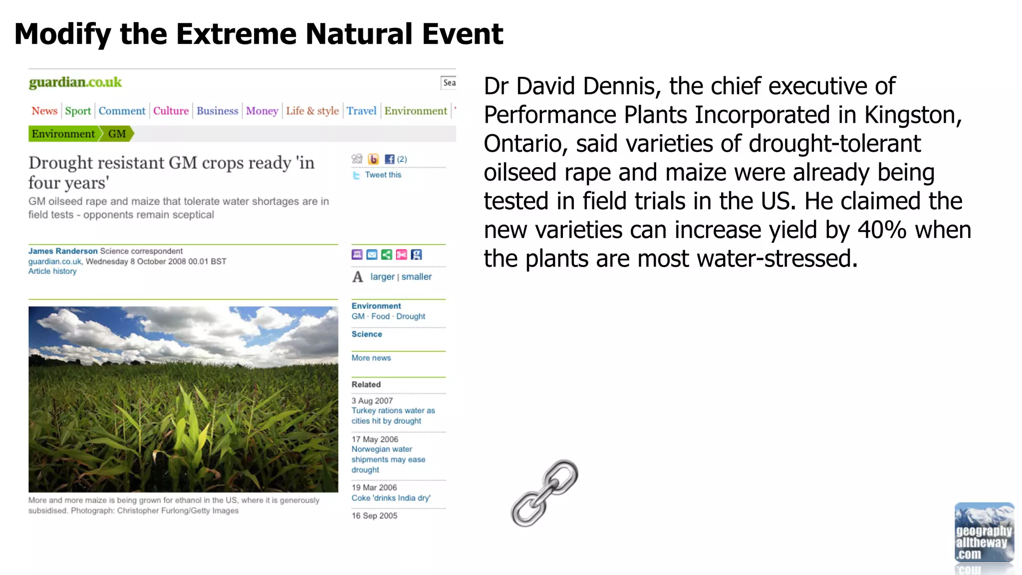 Modify the Extreme Natural Event
                              Dr David Dennis, the chief executive of
                              Performance Plants Incorporated in Kingston,
                              Ontario, said varieties of drought-tolerant
                              oilseed rape and maize were already being
                              tested in field trials in the US. He claimed the
                              new varieties can increase yield by 40% when
                              the plants are most water-stressed.
 