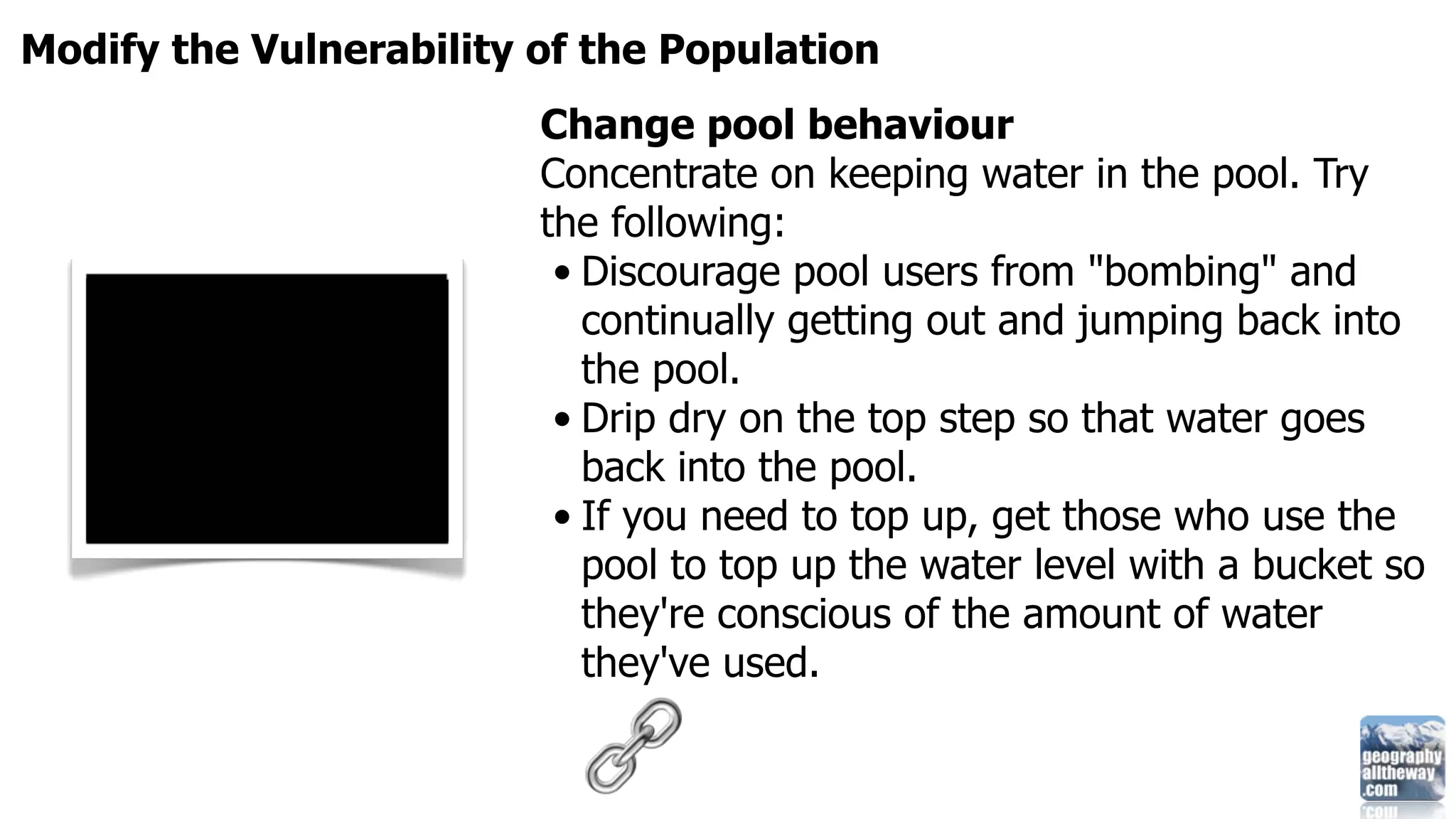 Modify the Vulnerability of the Population
                         Change pool behaviour
                         Concentrate on keeping water in the pool. Try
                         the following:
                          • Discourage pool users from "bombing" and
                            continually getting out and jumping back into
                            the pool.
                          • Drip dry on the top step so that water goes
                            back into the pool.
                          • If you need to top up, get those who use the
                            pool to top up the water level with a bucket so
                            they're conscious of the amount of water
                            they've used.
 