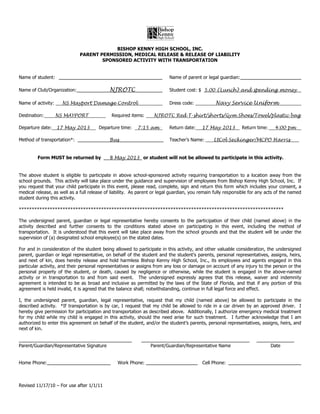 B
                                           BISHOP KENNY HIGH SCHOOL, INC.
                              PARENT PERMISSION, MEDICAL RELEASE & RELEASE OF LIABILITY
                                      SPONSORED ACTIVITY WITH TRANSPORTATION


Name of student:                                                          Name of parent or legal guardian:

Name of Club/Organization:                   NJROTC                       Student cost: $ 5.00 (Lunch) and spending money

Name of activity:     NS Mayport Damage Control_                          Dress code:            Navy Service Uniform

Destination:        NS MAYPORT                Required items:     NJROTC Red T-shirt/shorts/Gym Shoes/Towel/plastic bag

Departure date: 17 May 2013            Departure time:    7:15 am         Return date:    17 May 2013         Return time:    4:00 pm

Method of transportation*:                  Bus                           Teacher’s Name:       LtCol Seckinger/MCPO Harris              _


         Form MUST be returned by            8 May 2013 or student will not be allowed to participate in this activity.


The above student is eligible to participate in above school-sponsored activity requiring transportation to a location away from the
school grounds. This activity will take place under the guidance and supervision of employees from Bishop Kenny High School, Inc. If
you request that your child participate in this event, please read, complete, sign and return this form which includes your consent, a
medical release, as well as a full release of liability. As parent or legal guardian, you remain fully responsible for any acts of the named
student during this activity.

*******************************************************************************************************

The undersigned parent, guardian or legal representative hereby consents to the participation of their child (named above) in the
activity described and further consents to the conditions stated above on participating in this event, including the method of
transportation. It is understood that this event will take place away from the school grounds and that the student will be under the
supervision of (a) designated school employee(s) on the stated dates.

For and in consideration of the student being allowed to participate in this activity, and other valuable consideration, the undersigned
parent, guardian or legal representative, on behalf of the student and the student’s parents, personal representatives, assigns, heirs,
and next of kin, does hereby release and hold harmless Bishop Kenny High School, Inc., its employees and agents engaged in this
particular activity, and their personal representatives or assigns from any loss or damage on account of any injury to the person or the
personal property of the student, or death, caused by negligence or otherwise, while the student is engaged in the above-named
activity or in transportation to and from said event. The undersigned expressly agrees that this release, waiver and indemnity
agreement is intended to be as broad and inclusive as permitted by the laws of the State of Florida, and that if any portion of this
agreement is held invalid, it is agreed that the balance shall; notwithstanding, continue in full legal force and effect.

I, the undersigned parent, guardian, legal representative, request that my child (named above) be allowed to participate in the
described activity. *If transportation is by car, I request that my child be allowed to ride in a car driven by an approved driver. I
hereby give permission for participation and transportation as described above. Additionally, I authorize emergency medical treatment
for my child while my child is engaged in this activity, should the need arise for such treatment. I further acknowledge that I am
authorized to enter this agreement on behalf of the student, and/or the student’s parents, personal representatives, assigns, heirs, and
next of kin.


Parent/Guardian/Representative Signature                         Parent/Guardian/Representative Name                         Date


Home Phone:                                      Work Phone:                               Cell Phone:



Revised 11/17/10 – For use after 1/1/11
 